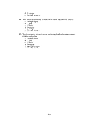 132
d. Disagree
e. Strongly disagree
14. Using my own technology in class has increased my academic success.
a. Strongly agree
b. Agree
c. Neutral
d. Disagree
e. Strongly disagree
15. Allowing students to use their own technology in class increases student
misbehavior in class.
a. Strongly agree
b. Agree
c. Neutral
d. Disagree
e. Strongly disagree
 