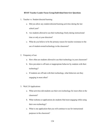 134
BYOT Teacher Leader Focus Group/Individual Interview Questions
1. Teacher vs. Student directed learning
a. Did you allow any student-directed learning activities during the last
school year?
b. Are students allowed to use their technology freely during instructional
time or only at your direction?
c. What do you believe to be the primary reason for teacher resistance to the
use of student-owned technology in the classroom?
2. Frequency of use
a. How often are students allowed to use their technology in your classroom?
b. How prevalent is off-task or inappropriate behavior by students with their
technology?
c. If students are off-task with their technology, what behaviors are they
engaging in most often?
3. Web 2.0 Applications
a. What activities did students use their own technology for most often in the
classroom?
b. What websites or applications do students find most engaging while using
their own technology?
c. What is one application that you will continue to use for instructional
purposes in the classroom?
 
