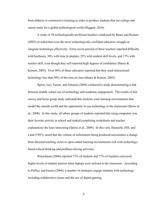 6
from didactic to constructive learning in order to produce students that are college and
career ready for a global technological world (Daggett, 2010).
A study of 30 technologically proficient teachers conducted by Bauer and Kenton
(2005) revealed that even the most technologically confident educators struggle to
integrate technology effectively. Forty-seven percent of these teachers reported difficulty
with hardware, 30% with time to prepare, 23% with student skill levels, and 17% with
teacher skill, even though they self-reported high degrees of confidence (Bauer &
Kenton, 2005). Over 80% of these educators reported that they used instructional
technology less than 50% of the time in class (Bauer & Kenton, 2005).
Spires, Lee, Turner, and Johnson (2008) conducted a study demonstrating a link
between middle school use of technology and academic engagement. The results of this
survey and focus group study indicated that students want learning environments that
model the outside world and the opportunity to use technology in the classroom (Spires et
al., 2008). In this study, all ethnic groups of students reported that using computers was
their favorite activity in school and ranked completing worksheets and teacher
explanations the least interesting (Spires et al., 2008). In this vein, Hannafin, Hill, and
Land (1997), noted that the volume of information being produced necessitates a change
from directed teaching styles to open-ended learning environments rich with technology-
based critical thinking and problem-solving activities.
Warschauer (2006) reported 73% of students and 77% of teachers conveyed
higher levels of student interest when laptops were utilized in the classroom. According
to Palfrey and Gasser (2008), a number of strategies engage students with technology,
including collaborative teams and the use of digital gaming.
 
