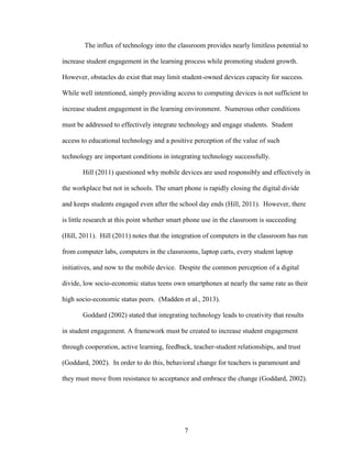 7
The influx of technology into the classroom provides nearly limitless potential to
increase student engagement in the learning process while promoting student growth.
However, obstacles do exist that may limit student-owned devices capacity for success.
While well intentioned, simply providing access to computing devices is not sufficient to
increase student engagement in the learning environment. Numerous other conditions
must be addressed to effectively integrate technology and engage students. Student
access to educational technology and a positive perception of the value of such
technology are important conditions in integrating technology successfully.
Hill (2011) questioned why mobile devices are used responsibly and effectively in
the workplace but not in schools. The smart phone is rapidly closing the digital divide
and keeps students engaged even after the school day ends (Hill, 2011). However, there
is little research at this point whether smart phone use in the classroom is succeeding
(Hill, 2011). Hill (2011) notes that the integration of computers in the classroom has run
from computer labs, computers in the classrooms, laptop carts, every student laptop
initiatives, and now to the mobile device. Despite the common perception of a digital
divide, low socio-economic status teens own smartphones at nearly the same rate as their
high socio-economic status peers. (Madden et al., 2013).
Goddard (2002) stated that integrating technology leads to creativity that results
in student engagement. A framework must be created to increase student engagement
through cooperation, active learning, feedback, teacher-student relationships, and trust
(Goddard, 2002). In order to do this, behavioral change for teachers is paramount and
they must move from resistance to acceptance and embrace the change (Goddard, 2002).
 