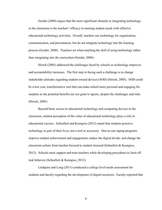 8
Gorder (2008) argues that the most significant obstacle to integrating technology
in the classroom is the teachers’ efficacy in meeting student needs with effective
educational technology activities. Overall, teachers use technology for organization,
communication, and presentation, but do not integrate technology into the learning
process (Gorder, 2008). Teachers err when teaching the skill of using technology rather
than integrating into the curriculum (Gorder, 2008).
Hirsch (2005) addressed the challenges faced by schools as technology improves
and accountability increases. The first step in facing such a challenge is to change
stakeholder attitudes regarding student-owned devices (SOD) (Hirsch, 2005). SOD could
be a low cost, transformative tool that can make school more personal and engaging for
students as the potential benefits are too great to ignore, despite the challenges and risks
(Hirsch, 2005).
Beyond basic access to educational technology and computing devices in the
classroom, student perception of the value of educational technology plays a role in
educational success. Schnellert and Keengwe (2012) stated that students perceive
technology as part of their lives, not a tool or accessory. One-to-one laptop programs
improve student achievement and engagement, reduce the digital divide, and change the
classroom culture from teacher-focused to student-focused (Schnellert & Keengwe,
2012). Schools must support and train teachers while developing procedures to limit off
task behavior (Schnellert & Keengwe, 2012).
Lindquist and Long (2011) conducted a college level needs assessment for
students and faculty regarding the development of digital resources. Faculty reported that
 