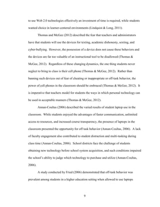 9
to use Web 2.0 technologies effectively an investment of time is required, while students
wanted choice in learner-centered environments (Lindquist & Long, 2011).
Thomas and McGee (2012) described the fear that teachers and administrators
have that students will use the devices for texting, academic dishonesty, sexting, and
cyber-bullying. However, the possession of a device does not cause these behaviors and
the devices are far too valuable of an instructional tool to be disallowed (Thomas &
McGee, 2012). Regardless of these changing dynamics, the one thing students never
neglect to bring to class is their cell phone (Thomas & McGee, 2012). Rather than
banning such devices out of fear of cheating or inappropriate or off-task behavior, the
power of cell phones in the classroom should be embraced (Thomas & McGee, 2012). It
is imperative that teachers model for students the ways in which personal technology can
be used in acceptable manners (Thomas & McGee, 2012).
Annan-Coultas (2006) described the varied results of student laptop use in the
classroom. While students enjoyed the advantages of faster communication, unlimited
access to resources, and increased course transparency, the presence of laptops in the
classroom presented the opportunity for off task behavior (Annan-Coultas, 2006). A lack
of faculty engagement also contributed to student distraction and multi-tasking during
class time (Annan-Coultas, 2006). School districts face the challenge of students
obtaining new technology before school system acquisition, and such conditions impaired
the school’s ability to judge which technology to purchase and utilize (Annan-Coultas,
2006).
A study conducted by Fried (2006) demonstrated that off-task behavior was
prevalent among students in a higher education setting when allowed to use laptops
 