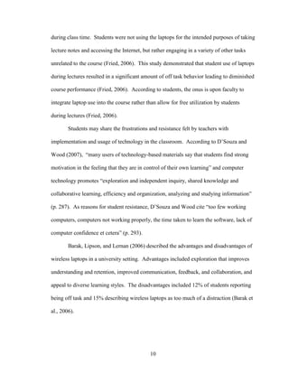 10
during class time. Students were not using the laptops for the intended purposes of taking
lecture notes and accessing the Internet, but rather engaging in a variety of other tasks
unrelated to the course (Fried, 2006). This study demonstrated that student use of laptops
during lectures resulted in a significant amount of off task behavior leading to diminished
course performance (Fried, 2006). According to students, the onus is upon faculty to
integrate laptop use into the course rather than allow for free utilization by students
during lectures (Fried, 2006).
Students may share the frustrations and resistance felt by teachers with
implementation and usage of technology in the classroom. According to D’Souza and
Wood (2007), “many users of technology-based materials say that students find strong
motivation in the feeling that they are in control of their own learning” and computer
technology promotes “exploration and independent inquiry, shared knowledge and
collaborative learning, efficiency and organization, analyzing and studying information”
(p. 287). As reasons for student resistance, D’Souza and Wood cite “too few working
computers, computers not working properly, the time taken to learn the software, lack of
computer confidence et cetera” (p. 293).
Barak, Lipson, and Lernan (2006) described the advantages and disadvantages of
wireless laptops in a university setting. Advantages included exploration that improves
understanding and retention, improved communication, feedback, and collaboration, and
appeal to diverse learning styles. The disadvantages included 12% of students reporting
being off task and 15% describing wireless laptops as too much of a distraction (Barak et
al., 2006).
 