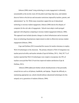 11
Johnson (2006) stated “using technology to create engagement is ultimately
unsustainable as the novelty wears off, the pride in privilege slips away, and students
discover limits to the devices and encounter restrictions imposed by teachers, parents, and
administrators” (p. 32). While many researchers support the use of educational
technology to increase student engagement, Johnson (2006) decries the ubiquity of
computers for the sole sake of engagement. Schools must adopt a multi-pronged
approach with ubiquitous computing to increase student engagement (Johnson, 2006).
This approach must include dynamic changes in school infrastructure and an increased
focus on technology-based process improvement in order to effectively increase student
engagement (Johnson, 2006).
Capo and Orellana (2011) researched the reasons for teacher reluctance to employ
Web 2.0 technologies in the classroom. The primary obstacle to Web 2.0 integration was
teacher perceived utility and teacher attitudes (Capo & Orellana, 2011). Only 30.7 % of
teachers reported that Web 2.0 technologies were simple to incorporate, but 38% of
teachers conveyed that Web 2.0 activities improved student satisfaction (Capo &
Orellana, 2011).
Johnson (2004) addressed whether schools should promote or ban personally
owned devices such as cell phones, handhelds, and laptops. Despite the difficulty in
maintaining appropriate use, schools should embrace educational technologies for this
uniquely savvy generation of students (Johnson, 2004).
 