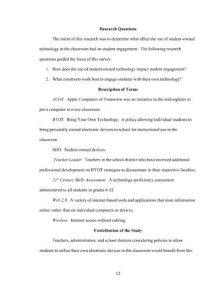 12
Research Questions
The intent of this research was to determine what affect the use of student-owned
technology in the classroom had on student engagement. The following research
questions guided the focus of this survey:
1. How does the use of student-owned technology impact student engagement?
2. What constructs work best to engage students with their own technology?
Description of Terms
ACOT. Apple Computers of Tomorrow was an initiative in the mid-eighties to
put a computer in every classroom.
BYOT. Bring Your Own Technology. A policy allowing individual students to
bring personally owned electronic devices to school for instructional use in the
classroom.
SOD. Student-owned devices.
Teacher Leader. Teachers in the school district who have received additional
professional development on BYOT strategies to disseminate in their respective faculties.
21st
Century Skills Assessment. A technology proficiency assessment
administered to all students in grades 8-12.
Web 2.0. A variety of internet-based tools and applications that store information
online rather than on individual computers or devices.
Wireless. Internet access without cabling.
Contribution of the Study
Teachers, administrators, and school districts considering policies to allow
students to utilize their own electronic devices in the classroom would benefit from this
 