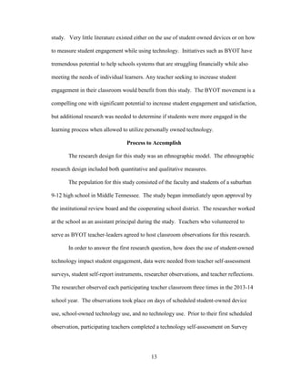 13
study. Very little literature existed either on the use of student owned devices or on how
to measure student engagement while using technology. Initiatives such as BYOT have
tremendous potential to help schools systems that are struggling financially while also
meeting the needs of individual learners. Any teacher seeking to increase student
engagement in their classroom would benefit from this study. The BYOT movement is a
compelling one with significant potential to increase student engagement and satisfaction,
but additional research was needed to determine if students were more engaged in the
learning process when allowed to utilize personally owned technology.
Process to Accomplish
The research design for this study was an ethnographic model. The ethnographic
research design included both quantitative and qualitative measures.
The population for this study consisted of the faculty and students of a suburban
9-12 high school in Middle Tennessee. The study began immediately upon approval by
the institutional review board and the cooperating school district. The researcher worked
at the school as an assistant principal during the study. Teachers who volunteered to
serve as BYOT teacher-leaders agreed to host classroom observations for this research.
In order to answer the first research question, how does the use of student-owned
technology impact student engagement, data were needed from teacher self-assessment
surveys, student self-report instruments, researcher observations, and teacher reflections.
The researcher observed each participating teacher classroom three times in the 2013-14
school year. The observations took place on days of scheduled student-owned device
use, school-owned technology use, and no technology use. Prior to their first scheduled
observation, participating teachers completed a technology self-assessment on Survey
 