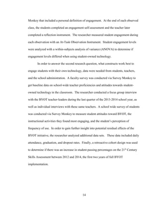 14
Monkey that included a personal definition of engagement. At the end of each observed
class, the students completed an engagement self-assessment and the teacher later
completed a reflection instrument. The researcher measured student engagement during
each observation with an At-Task Observation Instrument. Student engagement levels
were analyzed with a within-subjects analysis of variance (ANOVA) to determine if
engagement levels differed when using student-owned technology.
In order to answer the second research question, what constructs work best to
engage students with their own technology, data were needed from students, teachers,
and the school administration. A faculty survey was conducted via Survey Monkey to
get baseline data on school-wide teacher proficiencies and attitudes towards student-
owned technology in the classroom. The researcher conducted a focus group interview
with the BYOT teacher-leaders during the last quarter of the 2013-2014 school year, as
well as individual interviews with these same teachers. A school wide survey of students
was conducted via Survey Monkey to measure student attitudes toward BYOT, the
instructional activities they found most engaging, and the student’s perception of
frequency of use. In order to gain further insight into potential residual effects of the
BYOT initiative, the researcher analyzed additional data sets. These data included daily
attendance, graduation, and dropout rates. Finally, a retroactive cohort design was used
to determine if there was an increase in student passing percentages on the 21st
Century
Skills Assessment between 2012 and 2014, the first two years of full BYOT
implementation.
 