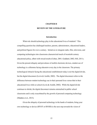 15
CHAPTER II
REVIEW OF THE LITERATURE
Introduction
What role should technology play in the educational lives of students? This
compelling question has challenged teachers, parents, administrators, educational leaders,
and political figures for over a century. Initiatives to integrate radio, film, television, and
computing technologies into classrooms characterized much of twentieth century
educational policy, albeit with mixed results (Cuban, 2001; Goddard, 2002; Hill, 2011).
Given the present ubiquity and prevalence of mobile electronic devices, student use of
technology is a dilemma facing educators every day in the classroom. The primary
technological obstacle facing the educational establishment today is not the digital divide,
but the digital disconnect (Levin & Arafeh, 2002). The digital disconnect refers to the
difference between student technology use in their personal lives versus that in their
educational lives while at school (Levin & Arafeh, 2002). While the digital divide
continues to shrink, the digital disconnect remains entrenched in public school
classrooms and is only exacerbated by the growth of personal computing technology
(Madden et al., 2013).
Given the ubiquity of personal technology in the hands of students, bring your
own technology or device (BYOT or BYOD) is the next step towards the vision of
 