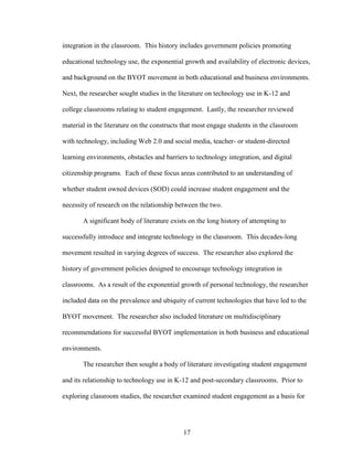 17
integration in the classroom. This history includes government policies promoting
educational technology use, the exponential growth and availability of electronic devices,
and background on the BYOT movement in both educational and business environments.
Next, the researcher sought studies in the literature on technology use in K-12 and
college classrooms relating to student engagement. Lastly, the researcher reviewed
material in the literature on the constructs that most engage students in the classroom
with technology, including Web 2.0 and social media, teacher- or student-directed
learning environments, obstacles and barriers to technology integration, and digital
citizenship programs. Each of these focus areas contributed to an understanding of
whether student owned devices (SOD) could increase student engagement and the
necessity of research on the relationship between the two.
A significant body of literature exists on the long history of attempting to
successfully introduce and integrate technology in the classroom. This decades-long
movement resulted in varying degrees of success. The researcher also explored the
history of government policies designed to encourage technology integration in
classrooms. As a result of the exponential growth of personal technology, the researcher
included data on the prevalence and ubiquity of current technologies that have led to the
BYOT movement. The researcher also included literature on multidisciplinary
recommendations for successful BYOT implementation in both business and educational
environments.
The researcher then sought a body of literature investigating student engagement
and its relationship to technology use in K-12 and post-secondary classrooms. Prior to
exploring classroom studies, the researcher examined student engagement as a basis for
 