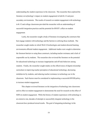 18
understanding the student experience in the classroom. The researcher then explored the
literature on technology’s impact on student engagement in both K-12 and post-
secondary environments. The results of research on student engagement with technology
in K-12 and college classrooms provided the researcher with an understanding of
successful integration practices and the potential for BYOT’s effect on student
engagement.
Lastly, the researcher sought a body of literature investigating the constructs that
best engage students with technology and the barriers to utilizing those methods. The
researcher sought studies in which Web 2.0 technologies and student-directed learning
environments affected student engagement. Additional studies were sought to determine
the foremost barriers to using these constructs, including teacher resistance and a lack of
responsible use by students. The researcher also reviewed the literature on the potential
for educational technology to increase inappropriate and off task behaviors among
students. Finally, the researcher sought studies on the effectiveness of digital citizenship
curriculum in improving teacher perception of educational technology, decreasing
misbehavior by students, and reducing teacher resistance to technology use in the
classroom. Such factors must be considered in implementing a successful BYOD policy
to increase student engagement.
This chapter reviewed literature on the integration of technology into classrooms
and its effect on student engagement to demonstrate the need for research on the effect of
SOD on student engagement. While the history of student experiences with technology is
an extensive one, decades of attempts to successfully integrate technology in the
classroom have produced mixed results. The goal of integrating technology in the
 