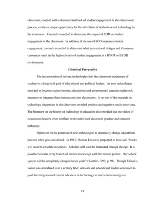 19
classroom, coupled with a demonstrated lack of student engagement in the educational
process, creates a unique opportunity for the utilization of student-owned technology in
the classroom. Research is needed to determine the impact of SOD on student
engagement in the classroom. In addition, if the use of SOD increases student
engagement, research is needed to determine what instructional designs and classroom
constructs result in the highest levels of student engagement in a BYOT or BYOD
environment.
Historical Perspective
The incorporation of current technologies into the classroom experience of
students is a long-held goal of educational and political leaders. As new technologies
emerged to become societal norms, educational and governmental agencies undertook
measures to integrate these innovations into classrooms. A review of the research on
technology integration in the classroom revealed positive and negative results over time.
The literature on the history of technology in education also revealed that the vision of
educational leaders often conflicts with established classroom practice and educator
pedagogy.
Optimism on the potential of new technologies to drastically change educational
practice often goes unrealized. In 1913, Thomas Edison is purported to have said “books
will soon be obsolete in schools. Scholars will soon be instructed through the eye. It is
possible to teach every branch of human knowledge with the motion picture. Our school
system will be completely changed in ten years” (Saettler, 1990, p. 98). Though Edison’s
vision was unrealized over a century later, scholars and educational leaders continued to
push for integration of current advances in technology to meet educational goals.
 