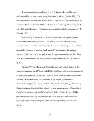 20
Prominent psychologist and behaviorist B. F. Skinner advocated the use of
teaching machines to support programmed instruction in schools (Saettler, 1990). The
teaching machines served as an arbiter of Skinner’s theory of operant conditioning in the
education of students (Saettler, 1990). Such machines, Skinner argued, uniquely met the
individual needs of students by reinforcing answers that the students themselves provide
(Saettler, 1990).
In a similar vein, Cook (1962) discussed the transition and application of the
Socratic Method to teaching machine. Cook (1962) questioned whether teaching
machines were to serve as the primary means of instructional delivery or as an additional
resource for classroom instruction. Cook cryptically foreshadowed that teaching
machines “reflect the trend in our society towards greater automation in our daily living.
How we react to this challenge will determine to a great extent the future of education”
(p. 19).
Saettler (1990) noted a seismic shift in education with the introduction of the
microcomputer in the late 1970s and early 1980s. In addition to the voluminous amounts
of information accessible by computer, classroom instruction began a slow and arduous
transition from product-based demonstrations of learning to cognitive-based
demonstrations of problem solving ability (Saettler, 1990). This lethargy in harnessing
the power of computers despite their ubiquity in American classrooms is the premise of
Cuban’s Oversold and Underused (Cuban, 2001). Coley, Cradler, & Engel (1997)
echoed this phenomenon by casting the key to positive outcomes with educational
technology not as computer ubiquity, but teacher training in effective instructional
design.
 