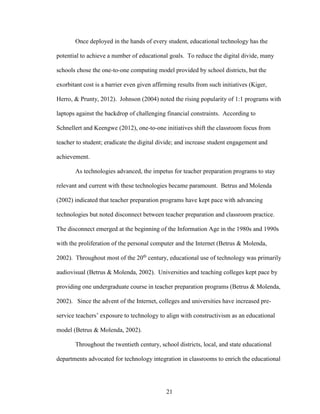 21
Once deployed in the hands of every student, educational technology has the
potential to achieve a number of educational goals. To reduce the digital divide, many
schools chose the one-to-one computing model provided by school districts, but the
exorbitant cost is a barrier even given affirming results from such initiatives (Kiger,
Herro, & Prunty, 2012). Johnson (2004) noted the rising popularity of 1:1 programs with
laptops against the backdrop of challenging financial constraints. According to
Schnellert and Keengwe (2012), one-to-one initiatives shift the classroom focus from
teacher to student; eradicate the digital divide; and increase student engagement and
achievement.
As technologies advanced, the impetus for teacher preparation programs to stay
relevant and current with these technologies became paramount. Betrus and Molenda
(2002) indicated that teacher preparation programs have kept pace with advancing
technologies but noted disconnect between teacher preparation and classroom practice.
The disconnect emerged at the beginning of the Information Age in the 1980s and 1990s
with the proliferation of the personal computer and the Internet (Betrus & Molenda,
2002). Throughout most of the 20th
century, educational use of technology was primarily
audiovisual (Betrus & Molenda, 2002). Universities and teaching colleges kept pace by
providing one undergraduate course in teacher preparation programs (Betrus & Molenda,
2002). Since the advent of the Internet, colleges and universities have increased pre-
service teachers’ exposure to technology to align with constructivism as an educational
model (Betrus & Molenda, 2002).
Throughout the twentieth century, school districts, local, and state educational
departments advocated for technology integration in classrooms to enrich the educational
 