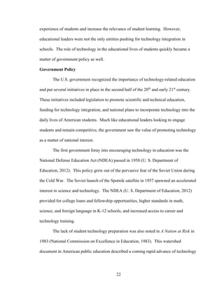 22
experience of students and increase the relevance of student learning. However,
educational leaders were not the only entities pushing for technology integration in
schools. The role of technology in the educational lives of students quickly became a
matter of government policy as well.
Government Policy
The U.S. government recognized the importance of technology-related education
and put several initiatives in place in the second half of the 20th
and early 21st
century.
These initiatives included legislation to promote scientific and technical education,
funding for technology integration, and national plans to incorporate technology into the
daily lives of American students. Much like educational leaders looking to engage
students and remain competitive, the government saw the value of promoting technology
as a matter of national interest.
The first government foray into encouraging technology in education was the
National Defense Education Act (NDEA) passed in 1958 (U. S. Department of
Education, 2012). This policy grew out of the pervasive fear of the Soviet Union during
the Cold War. The Soviet launch of the Sputnik satellite in 1957 spawned an accelerated
interest in science and technology. The NDEA (U. S. Department of Education, 2012)
provided for college loans and fellowship opportunities, higher standards in math,
science, and foreign language in K-12 schools, and increased access to career and
technology training.
The lack of student technology preparation was also noted in A Nation at Risk in
1983 (National Commission on Excellence in Education, 1983). This watershed
document in American public education described a coming rapid advance of technology
 
