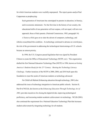 23
for which American students were woefully unprepared. The report quotes analyst Paul
Copperman as prophesying:
Each generation of Americans has outstripped its parents in education, in literacy,
and in economic attainment. For the first time in the history of our country, the
educational skills of one generation will not surpass, will not equal, will not even
approach, those of their parents. (National Commission, 1983, paragraph 14)
A Nation at Risk goes on to state the advent of computers, technology, and
robotics exacerbated this condition. As technology continued to advance at a torrid pace,
the role of the government in addressing the technological shortcomings of U.S. schools
became an utmost priority.
In 1994, the U.S. Congress passed legislation that was signed by President
Clinton to create the Office of Educational Technology (NETP, n.d.). This organization
drafted the first National Education Technology Plan (NETP) in 1996, known as Getting
America’s Students Ready for the 21st
Century: Meeting the Technology Literacy
Challenge. Further iterations of the NETP in 2000, 2004, and 2010 built upon this
foundation to meet the needs of American students as technology advanced.
No Child Left Behind (Enhancing education through technology, 2001) also
addressed the issue of technology integration in American public schools. Section II,
Part D of NCLB, also known as the Enhancing Education Through Technology Act of
2001, provides incentives for closing the digital divide, improving technological
proficiency, and increasing student academic achievement via technology. NCLB (2001)
also continued the requirement for a National Education Technology Plan that increases
student achievement by integrating technology for all students.
 