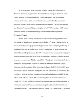 24
As the government raced to promote inclusion of emerging technologies in
American classrooms, the growth and development of technology in the private sector
rapidly outpaced its adoption in schools. Failing to keep pace with technological
advances in the private sector pushed educational and political leaders to consider
alternative means of integrating technology into the classroom. The current prevalence
and ubiquity of personal mobile computing has led to BYOT becoming a viable option
for school districts to integrate technology while boosting student engagement.
Prevalence/Ubiquity
Prior to the 21st
century, the ubiquity of educational technology referred to the
vast number of school-owned computers during the late 20th
century (Cuban, 2001). At
present, technological ubiquity refers to the presence of mobile computing technology in
the hands of nearly every student in the form of a smartphone. A report from the Pew
Internet Research Project indicates that 93% of students own or have access to a laptop or
desktop computer and 74% of teens access the Internet via mobile devices such as tablet
computers or smartphones (Madden et al., 2013). The ubiquity of mobile technologies is
the result of the exponential successes of technology behemoths Apple and Google,
which currently dominate the global technology landscape. In 2013, Apple (2014) saw a
26% increase in sales of iPhones and reported over $10 billion spent by customers in the
App Store. Apple’s App Store contains over one million applications available for the
iPhone, iPad, and iPod, with 75,000 educational applications available for download
(Apple, 2013; 2014). In addition, Apple (2014) surpassed over one billion downloads of
educational content on iTunes U, which promotes global educational connectivity via
courseware with over 250,000 students enrolled. Google (2014) garnered $15.7 billion in
 