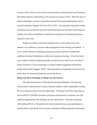 25
revenue in 2013 from its suite of sites, network partners, advertising and search functions,
and mobile segments, representing a 22% increase in revenue in 2012. While the sales of
mobile technologies continue to skyrocket, Gartner (2014) reported that global sales of
personal computers dropped 10% from 2012 to 2013. The rising tide of personal, mobile
technologies has put the most powerful and functional devices available into the hands of
students, who often are forbidden or banned from using them for educational purposes
during the school day.
Student ownership of powerful computing devices and ready access to the
Internet is not sufficient to increase student engagement in the learning environment. A
review of the research on technology integration into the classroom revealed other
conditions that must be addressed to effectively integrate technology. Given that nearly
every student is already bringing personally owned devices to school, how can schools
harness the power of such technologies to increase student engagement and promote
student achievement (Daggett, 2010)? Allowing students to bring their own devices and
utilize them for instructional purposes may be that answer.
Bring Your Own Technology or Bring Your Own Device
The rapid advancement of innovation in personal technology is forcing many
school districts and businesses to make a decision whether to allow stakeholders to bring
their own electronic devices into the organization. The Bring-Your-Own-Technology or
Device (BYOT or BYOD) movement in business and education is a dynamic one with
significant opportunities and challenges for the organizations. Ackerman and Krupp
(2012) define BYOT as “the platform for which students become active participants in
learning both in and outside of the classroom setting by enabling employees and students
 