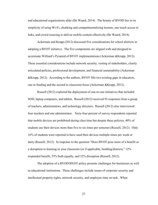 27
and educational organizations alike (De Waard, 2014). The beauty of BYOD lies in its
simplicity of using Wi-Fi, chunking and compartmentalizing lessons, one touch access to
links, and crowd sourcing to deliver mobile content effectively (De Waard, 2014).
Ackerman and Krupp (2012) discussed five considerations for school districts in
adopting a BYOT initiative. The five components are aligned with and designed to
accentuate Williard’s Pyramid of BYOT implementations (Ackerman &Krupp, 2012).
These essential considerations include network security, vesting of stakeholders, clearly
articulated policies, professional development, and financial sustainability (Ackerman
&Krupp, 2012). According to the authors, BYOT fills two existing gaps in education,
one in funding and the second in classroom focus (Ackerman &Krupp, 2012).
Russell (2012) explored the deployment of one-to-one initiatives that included
SOD, laptop computers, and tablets. Russell (2012) received 93 responses from a group
of teachers, administrators, and technology directors. Russell (2012) also interviewed
four teachers and one administrator. Sixty-four percent of survey respondents reported
that mobile devices are prohibited during class time but despite these policies, 40% of
students use their devices more than five to six times per semester (Russell, 2012). Only
16% of students were reported to have used their devices multiple times per week or
daily (Russell, 2012). In response to the question “Does BYOT pose more of a benefit or
a disruption to learning in your classroom (or if applicable, building/district),” 12%
responded benefit, 55% both equally, and 32% disruption (Russell, 2012).
The adoption of a BYOD/BYOT policy presents challenges for businesses as well
as educational institutions. These challenges include issues of corporate security and
intellectual property rights, network security, and employee time on task. When
 