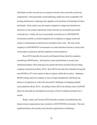 28
individuals use their own devices on corporate networks, those networks can become
compromised. Some personally owned technology might also not be compatible with
existing infrastructure, requiring costly upgrades or the purchase of technology for those
individuals. Such a policy may also require companies to adopt more detailed non-
disclosure or non-compete agreements if their networks are accessed by personally
owned devices. Finally, the use of a personally owned device in a BYOD/BYOT
environment could be a constant temptation for an employee to engage in personal
matters or entertainment on their devices unrelated to their work. The onus on the
company in at BYOD/BYOT environment is to ensure that their network is secure, their
work product is protected, and their employees remain productive.
Rose (2013) describes the security and financial threats faced by companies
considering a BYOD policy. Such policies create myriad threats to security and
intellectual property while amassing costs greater than those assumed when providing
company-owned devices (Rose, 2013). Rose (2013) cites data from Aberdeen Group that
casts BYOD as 33% more expensive than an organic mobile device policy. Adopting a
BYOD strategy opens the company to issues of legal entanglement with the private
behavior of employees as well as the increased IT challenges of managing multiple
carrier platforms (Rose, 2013). According to Rose (2013), the inherent risks of a BYOD
policy far outweigh any anticipated cost savings or boost in employee productivity or
morale.
Ready, Astani, and Tessema (2014) describe a number of considerations that
human resource organizations must consider in a BYOT/BYOD environment. The most
significant threat is the security issues faced by organizations considering a
 