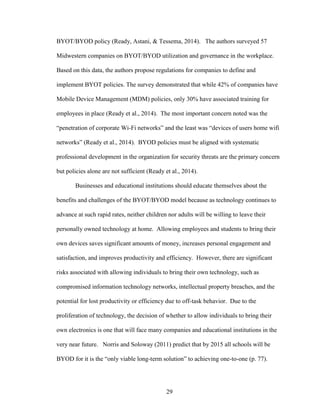 29
BYOT/BYOD policy (Ready, Astani, & Tessema, 2014). The authors surveyed 57
Midwestern companies on BYOT/BYOD utilization and governance in the workplace.
Based on this data, the authors propose regulations for companies to define and
implement BYOT policies. The survey demonstrated that while 42% of companies have
Mobile Device Management (MDM) policies, only 30% have associated training for
employees in place (Ready et al., 2014). The most important concern noted was the
“penetration of corporate Wi-Fi networks” and the least was “devices of users home wifi
networks” (Ready et al., 2014). BYOD policies must be aligned with systematic
professional development in the organization for security threats are the primary concern
but policies alone are not sufficient (Ready et al., 2014).
Businesses and educational institutions should educate themselves about the
benefits and challenges of the BYOT/BYOD model because as technology continues to
advance at such rapid rates, neither children nor adults will be willing to leave their
personally owned technology at home. Allowing employees and students to bring their
own devices saves significant amounts of money, increases personal engagement and
satisfaction, and improves productivity and efficiency. However, there are significant
risks associated with allowing individuals to bring their own technology, such as
compromised information technology networks, intellectual property breaches, and the
potential for lost productivity or efficiency due to off-task behavior. Due to the
proliferation of technology, the decision of whether to allow individuals to bring their
own electronics is one that will face many companies and educational institutions in the
very near future. Norris and Soloway (2011) predict that by 2015 all schools will be
BYOD for it is the “only viable long-term solution” to achieving one-to-one (p. 77).
 
