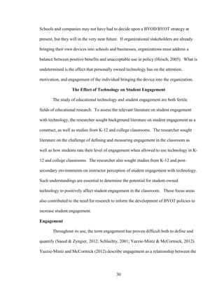 30
Schools and companies may not have had to decide upon a BYOD/BYOT strategy at
present, but they will in the very near future. If organizational stakeholders are already
bringing their own devices into schools and businesses, organizations must address a
balance between positive benefits and unacceptable use in policy (Hirsch, 2005). What is
undetermined is the effect that personally owned technology has on the attention,
motivation, and engagement of the individual bringing the device into the organization.
The Effect of Technology on Student Engagement
The study of educational technology and student engagement are both fertile
fields of educational research. To assess the relevant literature on student engagement
with technology, the researcher sought background literature on student engagement as a
construct, as well as studies from K-12 and college classrooms. The researcher sought
literature on the challenge of defining and measuring engagement in the classroom as
well as how students rate their level of engagement when allowed to use technology in K-
12 and college classrooms. The researcher also sought studies from K-12 and post-
secondary environments on instructor perception of student engagement with technology.
Such understandings are essential to determine the potential for student-owned
technology to positively affect student engagement in the classroom. These focus areas
also contributed to the need for research to inform the development of BYOT policies to
increase student engagement.
Engagement
Throughout its use, the term engagement has proven difficult both to define and
quantify (Saeed & Zyngier, 2012; Schlechty, 2001; Yazzie-Mintz & McCormick, 2012).
Yazzie-Mintz and McCormick (2012) describe engagement as a relationship between the
 