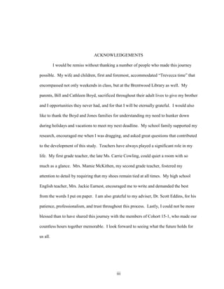 iii
ACKNOWLEDGEMENTS
I would be remiss without thanking a number of people who made this journey
possible. My wife and children, first and foremost, accommodated “Trevecca time” that
encompassed not only weekends in class, but at the Brentwood Library as well. My
parents, Bill and Cathleen Boyd, sacrificed throughout their adult lives to give my brother
and I opportunities they never had, and for that I will be eternally grateful. I would also
like to thank the Boyd and Jones families for understanding my need to hunker down
during holidays and vacations to meet my next deadline. My school family supported my
research, encouraged me when I was dragging, and asked great questions that contributed
to the development of this study. Teachers have always played a significant role in my
life. My first grade teacher, the late Ms. Carrie Cowling, could quiet a room with so
much as a glance. Mrs. Mamie McKithen, my second grade teacher, fostered my
attention to detail by requiring that my shoes remain tied at all times. My high school
English teacher, Mrs. Jackie Earnest, encouraged me to write and demanded the best
from the words I put on paper. I am also grateful to my adviser, Dr. Scott Eddins, for his
patience, professionalism, and trust throughout this process. Lastly, I could not be more
blessed than to have shared this journey with the members of Cohort 15-1, who made our
countless hours together memorable. I look forward to seeing what the future holds for
us all.
 