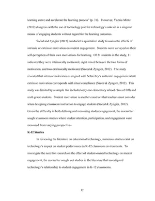 32
learning curve and accelerate the learning process” (p. 31). However, Yazzie-Mintz
(2010) disagrees with the use of technology just for technology’s sake or as a singular
means of engaging students without regard for the learning outcomes.
Saeed and Zyngier (2012) conducted a qualitative study to assess the effects of
intrinsic or extrinsic motivation on student engagement. Students were surveyed on their
self-perception of their own motivations for learning. Of 21 students in the study, 11
indicated they were intrinsically motivated, eight mixed between the two forms of
motivation, and two extrinsically motivated (Saeed & Zyngier, 2012). The study
revealed that intrinsic motivation is aligned with Schlechty’s authentic engagement while
extrinsic motivation corresponds with ritual compliance (Saeed & Zyngier, 2012). This
study was limited by a sample that included only one elementary school class of fifth and
sixth grade students. Student motivation is another construct that teachers must consider
when designing classroom instruction to engage students (Saeed & Zyngier, 2012).
Given the difficulty in both defining and measuring student engagement, the researcher
sought classroom studies where student attention, participation, and engagement were
measured from varying perspectives.
K-12 Studies
In reviewing the literature on educational technology, numerous studies exist on
technology’s impact on student performance in K-12 classroom environments. To
investigate the need for research on the effect of student-owned technology on student
engagement, the researcher sought out studies in the literature that investigated
technology’s relationship to student engagement in K-12 classrooms.
 