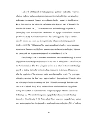 33
McDowell (2013) conducted a three-pronged qualitative study of the perception
of urban students, teachers, and administrators on the relationship between technology
and student engagement. Students reported that technology appeals to visual learners,
keeps their attention, and allows the teacher to achieve a greater level of depth with the
material (McDowell, 2013). Teachers shared that while technology integration is
challenging, it does increase teacher effectiveness and engages students in the classroom
(McDowell, 2013). Administrators reported that technology use is aligned with the
school’s mission and vision and also significantly influences student engagement
(McDowell, 2013). While each of the groups agreed that technology improves student
engagement, they expressed differing perspectives on collaborative technology planning
for coursework and frequency of device utilization (McDowell, 2013).
Ozer-Kendig (2010) examined the impact of the infusion of technology on student
engagement and teacher practice as a result of the State of Pennsylvania’s Classrooms for
the Future initiative. This three-year grant resulted in an influx of classroom technology
as well as funding for teacher professional development in its last year. Data analysis
after the conclusion of the program revealed several compelling trends. The percentage
of teachers reporting that they “rarely used technology” decreased from 32% to 9% while
the percentage of teachers reporting that they “often used technology” increased from
14% to 41% (Ozer-Kendig, 2010). The researchers also used a student engagement
survey in which 63% of students reported being more engaged when the teacher uses
technology and 70% reported being more engaged when allowed to use technology
themselves (Ozer-Kendig, 2010). When asked if they were more engaged when a teacher
uses technology or when they themselves are allowed to use technology, 71% of students
 