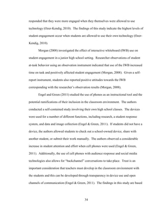 34
responded that they were more engaged when they themselves were allowed to use
technology (Ozer-Kendig, 2010). The findings of this study indicate the highest levels of
student engagement occur when students are allowed to use their own technology (Ozer-
Kendig, 2010).
Morgan (2008) investigated the effect of interactive whiteboard (IWB) use on
student engagement in a junior high school setting. Researcher observations of student
at-task behavior using an observation instrument indicated that use of the IWB increased
time on task and positively affected student engagement (Morgan, 2008). Given a self-
report instrument, students also reported positive attitudes towards the IWB
corresponding with the researcher’s observation results (Morgan, 2008).
Engel and Green (2011) studied the use of phones as an instructional tool and the
potential ramifications of their inclusion in the classroom environment. The authors
conducted a self-contained study involving their own high school classes. The devices
were used for a number of different functions, including research, a student response
system, and data and image collection (Engel & Green, 2011). If students did not have a
device, the authors allowed students to check out a school-owned device, share with
another student, or submit their work manually. The authors observed a considerable
increase in student attention and effort when cell phones were used (Engel & Green,
2011). Additionally, the use of cell phones with audience response and social media
technologies also allows for “backchannel” conversations to take place. Trust is an
important consideration that teachers must develop in the classroom environment with
the students and this can be developed through transparency in device use and open
channels of communication (Engel & Green, 2011). The findings in this study are based
 