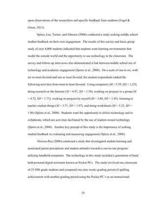 35
upon observations of the researchers and specific feedback from students (Engel &
Green, 2011).
Spires, Lee, Turner, and Johnson (2008) conducted a study seeking middle school
student feedback on their own engagement. The results of this survey and focus group
study of over 4,000 students indicated that students want learning environments that
model the outside world and the opportunity to use technology in the classroom. The
survey and follow-up interviews also demonstrated a link between middle school use of
technology and academic engagement (Spires et al., 2008). On a scale of one to six, with
six as most favored and one as least favored, the student respondents ranked the
following activities from most to least favored: Using computers (M = 5.39, SD = 1.23),
doing research on the Internet (M = 4.87, SD = 1.58), working on projects in a group (M
= 4.72, SD = 1.73), working on projects by myself (M = 3.88, SD = 1.85), listening to
teacher explain things (M = 3.71, SD = 1.97), and doing worksheets (M = 3.23, SD =
1.96) (Spires et al., 2008). Students want the opportunity to utilize technology and to
collaborate, which are activities facilitated by the use of student-owned technology
(Spires et al., 2008). Another key precept of this study is the importance of seeking
student feedback in evaluating and measuring engagement (Spires et al., 2008).
Alexiou-Ray (2006) conducted a study that investigated student learning and
associated parent perceptions and student attitudes towards a one-to-one program
utilizing handheld computers. The technology in this study included a generation of hand
held personal digital assistants known as Pocket PCs. The study involved one classroom
of 23 fifth grade students and compared one nine weeks grading period of spelling
achievement with another grading period using the Pocket PC’s as an instructional
 