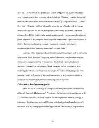 36
resource. The researcher also conducted a student and parent survey as well as focus
group interviews with four randomly selected students. This study revealed that use of
the Pocket PC’s resulted in a minimal effect on student spelling achievement (Alexiou-
Ray, 2006). However, students felt positive about the use of handheld devices as an
instructional resource but the surveyed parents did not share the student’s optimism
(Alexiou-Ray, 2006). Additionally, an independent samples t test compared student and
parent responses to the computer survey questions and found no significant difference in
the five dimensions of anxiety, computer enjoyment, computer importance,
motivation/persistence, and study habits (Alexiou-Ray, 2006).
A review of the literature indicated that the use of technologies such as interactive
whiteboards, iPods, handheld computers, and cell phones increased student attention,
attitude, and engagement in K-12 classrooms. Student self-reports, teacher and
researcher observations, and parent feedback measured student engagement from
multiple perspectives. The researcher also sought out studies at the college and post-
secondary levels to determine if this trend is consistent as students advance in their
education and ownership of personal computing devices increases.
College and/or Post-Secondary Studies
Does the use of technology in college or university classrooms affect students
differently than in K-12 classrooms? A review of the literature on technology use in K-
12 classrooms indicated a positive effect on student engagement when technology is
integrated. The researcher reviewed literature on technology in college classrooms to
determine its effect on engagement of college students. While many college students
 