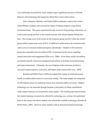 37
view technology use positively, many students report significant amounts of off-task
behavior with technology that negatively affects their course achievement.
Efaw, Hampton, Martinez, and Smith (2004) conducted a study at the United
States Military Academy that assessed the impact of laptop computer usage during
instructional time. This quasi-experimental study involved 10 psychology instructors, six
in the control group and four in the treatment group, who utilized laptops during class
time. The average score of all exams for the treatment group was 86.8 while the control
group tallied a mean exam score of 83.5. In addition to achievement, the instructors also
used a survey to measure student perception and attitudes. Students in the treatment
group also responded more favorably to 60% of questions on the survey regarding
student motivation and engagement (Efaw et al., 2004). Given these results, the authors
recommend specific classroom management procedures to facilitate increased learning
and reduce distractions. Ultimately, the use of laptops in the classroom resulted in
increased student attention, motivation, and higher achievement (Efaw et al., 2004).
Krentler and Willis-Flurry (2005) investigated the impact of online discussion
boards on student achievement in a university setting. The study sample was comprised
of 549 students across six marketing classes at an American public university. Student
technology use was measured through frequency and quality of online contributions
while student learning was measured by course grades. The resulting data demonstrated
that student learning was positively affected by technology use, as those who performed
better in the course were those students who utilized the available technology (Krentler &
Willis-Flurry, 2005). However, those students with no discussion board use but high
 