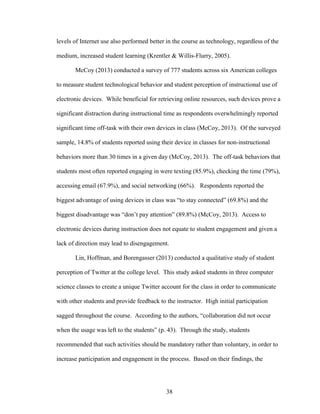 38
levels of Internet use also performed better in the course as technology, regardless of the
medium, increased student learning (Krentler & Willis-Flurry, 2005).
McCoy (2013) conducted a survey of 777 students across six American colleges
to measure student technological behavior and student perception of instructional use of
electronic devices. While beneficial for retrieving online resources, such devices prove a
significant distraction during instructional time as respondents overwhelmingly reported
significant time off-task with their own devices in class (McCoy, 2013). Of the surveyed
sample, 14.8% of students reported using their device in classes for non-instructional
behaviors more than 30 times in a given day (McCoy, 2013). The off-task behaviors that
students most often reported engaging in were texting (85.9%), checking the time (79%),
accessing email (67.9%), and social networking (66%). Respondents reported the
biggest advantage of using devices in class was “to stay connected” (69.8%) and the
biggest disadvantage was “don’t pay attention” (89.8%) (McCoy, 2013). Access to
electronic devices during instruction does not equate to student engagement and given a
lack of direction may lead to disengagement.
Lin, Hoffman, and Borengasser (2013) conducted a qualitative study of student
perception of Twitter at the college level. This study asked students in three computer
science classes to create a unique Twitter account for the class in order to communicate
with other students and provide feedback to the instructor. High initial participation
sagged throughout the course. According to the authors, “collaboration did not occur
when the usage was left to the students” (p. 43). Through the study, students
recommended that such activities should be mandatory rather than voluntary, in order to
increase participation and engagement in the process. Based on their findings, the
 