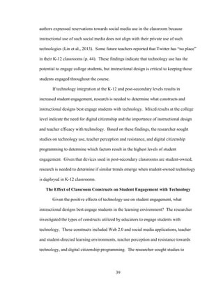 39
authors expressed reservations towards social media use in the classroom because
instructional use of such social media does not align with their private use of such
technologies (Lin et al., 2013). Some future teachers reported that Twitter has “no place”
in their K-12 classrooms (p. 44). These findings indicate that technology use has the
potential to engage college students, but instructional design is critical to keeping those
students engaged throughout the course.
If technology integration at the K-12 and post-secondary levels results in
increased student engagement, research is needed to determine what constructs and
instructional designs best engage students with technology. Mixed results at the college
level indicate the need for digital citizenship and the importance of instructional design
and teacher efficacy with technology. Based on these findings, the researcher sought
studies on technology use, teacher perception and resistance, and digital citizenship
programming to determine which factors result in the highest levels of student
engagement. Given that devices used in post-secondary classrooms are student-owned,
research is needed to determine if similar trends emerge when student-owned technology
is deployed in K-12 classrooms.
The Effect of Classroom Constructs on Student Engagement with Technology
Given the positive effects of technology use on student engagement, what
instructional designs best engage students in the learning environment? The researcher
investigated the types of constructs utilized by educators to engage students with
technology. These constructs included Web 2.0 and social media applications, teacher
and student-directed learning environments, teacher perception and resistance towards
technology, and digital citizenship programming. The researcher sought studies to
 