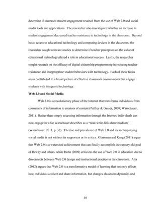 40
determine if increased student engagement resulted from the use of Web 2.0 and social
media tools and applications. The researcher also investigated whether an increase in
student engagement decreased teacher resistance to technology in the classroom. Beyond
basic access to educational technology and computing devices in the classroom, the
researcher sought relevant studies to determine if teacher perception on the value of
educational technology played a role in educational success. Lastly, the researcher
sought research on the efficacy of digital citizenship programming in reducing teacher
resistance and inappropriate student behaviors with technology. Each of these focus
areas contributed to a broad picture of effective classroom environments that engage
students with integrated technology.
Web 2.0 and Social Media
Web 2.0 is a revolutionary phase of the Internet that transforms individuals from
consumers of information to creators of content (Palfrey & Gasser, 2008; Warschauer,
2011). Rather than simply accessing information through the Internet, individuals can
now engage in what Warschauer describes as a “read-write-link-share medium”
(Warschauer, 2011, p. 36). The rise and prevalence of Web 2.0 and its accompanying
social media is not without its supporters or its critics. Glassman and Kang (2011) argue
that Web 2.0 is a watershed achievement that can finally accomplish the century old goal
of Dewey and others, while Dohn (2009) criticizes the use of Web 2.0 in education due to
disconnects between Web 2.0 design and instructional practice in the classroom. Atta
(2012) argues that Web 2.0 is a transformative model of learning that not only affects
how individuals collect and share information, but changes classroom dynamics and
 