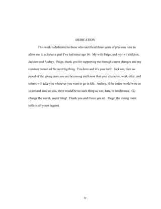 iv
DEDICATION
This work is dedicated to those who sacrificed three years of precious time to
allow me to achieve a goal I’ve had since age 16: My wife Paige, and my two children,
Jackson and Audrey. Paige, thank you for supporting me through career changes and my
constant pursuit of the next big thing. I’m done and it’s your turn! Jackson, I am so
proud of the young man you are becoming and know that your character, work ethic, and
talents will take you wherever you want to go in life. Audrey, if the entire world were as
sweet and kind as you, there would be no such thing as war, hate, or intolerance. Go
change the world, sweet thing! Thank you and I love you all. Paige, the dining room
table is all yours (again).
 