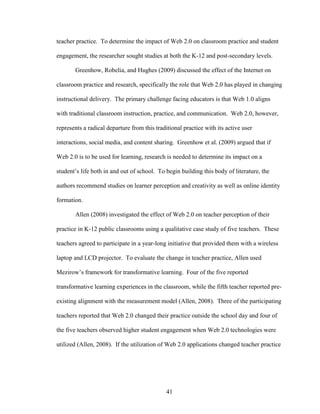 41
teacher practice. To determine the impact of Web 2.0 on classroom practice and student
engagement, the researcher sought studies at both the K-12 and post-secondary levels.
Greenhow, Robelia, and Hughes (2009) discussed the effect of the Internet on
classroom practice and research, specifically the role that Web 2.0 has played in changing
instructional delivery. The primary challenge facing educators is that Web 1.0 aligns
with traditional classroom instruction, practice, and communication. Web 2.0, however,
represents a radical departure from this traditional practice with its active user
interactions, social media, and content sharing. Greenhow et al. (2009) argued that if
Web 2.0 is to be used for learning, research is needed to determine its impact on a
student’s life both in and out of school. To begin building this body of literature, the
authors recommend studies on learner perception and creativity as well as online identity
formation.
Allen (2008) investigated the effect of Web 2.0 on teacher perception of their
practice in K-12 public classrooms using a qualitative case study of five teachers. These
teachers agreed to participate in a year-long initiative that provided them with a wireless
laptop and LCD projector. To evaluate the change in teacher practice, Allen used
Mezirow’s framework for transformative learning. Four of the five reported
transformative learning experiences in the classroom, while the fifth teacher reported pre-
existing alignment with the measurement model (Allen, 2008). Three of the participating
teachers reported that Web 2.0 changed their practice outside the school day and four of
the five teachers observed higher student engagement when Web 2.0 technologies were
utilized (Allen, 2008). If the utilization of Web 2.0 applications changed teacher practice
 
