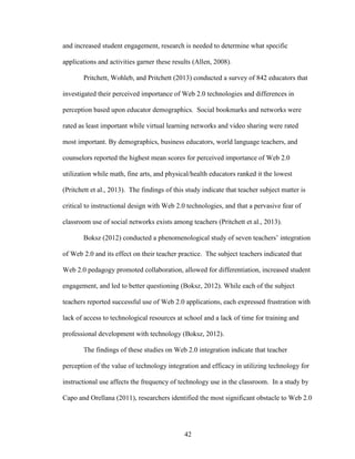 42
and increased student engagement, research is needed to determine what specific
applications and activities garner these results (Allen, 2008).
Pritchett, Wohleb, and Pritchett (2013) conducted a survey of 842 educators that
investigated their perceived importance of Web 2.0 technologies and differences in
perception based upon educator demographics. Social bookmarks and networks were
rated as least important while virtual learning networks and video sharing were rated
most important. By demographics, business educators, world language teachers, and
counselors reported the highest mean scores for perceived importance of Web 2.0
utilization while math, fine arts, and physical/health educators ranked it the lowest
(Pritchett et al., 2013). The findings of this study indicate that teacher subject matter is
critical to instructional design with Web 2.0 technologies, and that a pervasive fear of
classroom use of social networks exists among teachers (Pritchett et al., 2013).
Boksz (2012) conducted a phenomenological study of seven teachers’ integration
of Web 2.0 and its effect on their teacher practice. The subject teachers indicated that
Web 2.0 pedagogy promoted collaboration, allowed for differentiation, increased student
engagement, and led to better questioning (Boksz, 2012). While each of the subject
teachers reported successful use of Web 2.0 applications, each expressed frustration with
lack of access to technological resources at school and a lack of time for training and
professional development with technology (Boksz, 2012).
The findings of these studies on Web 2.0 integration indicate that teacher
perception of the value of technology integration and efficacy in utilizing technology for
instructional use affects the frequency of technology use in the classroom. In a study by
Capo and Orellana (2011), researchers identified the most significant obstacle to Web 2.0
 