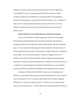 43
integration as teacher attitude and teacher perceived utility of Web 2.0 applications.
Even though 38% of surveyed teachers reported that Web 2.0 improved student
satisfaction, teacher perceived difficulty in incorporating Web 2.0 precluded these
teachers from incorporating it into their classes (Capo & Orellana, 2011). In addition to
these concerns, teachers integrating technology into their classes face an evolving
learning environment that may also lead to increased teacher resistance (Capo &
Orellana, 2011).
Teacher-Directed Versus Student-Directed Learning Environments
A review of the literature on student engagement with Web 2.0 technologies
demonstrated considerable impact on the classroom environment. The infusion of
technology into the classroom affects the teacher-student dynamic and the instructional
process. The incorporation of technology also has the potential to alter the direction of
the learning from teacher-directed to student-directed. Rather than serving as “dispensers
of knowledge,” the role of teacher changes to “facilitator” (Daggett, 2010, p. 12).
Hannafin, Hill, and Land (1997) note that the volume of information being produced
necessitates a change from directed teaching models. Student use of technology serves as
a conduit for increased engagement and student-directed learning, but can also lead to
increased resistance from teachers uncomfortable with changing classroom dynamics.
According to D’Souza and Wood (2007), “many users of technology-based
materials say that students find strong motivation in the feeling that they are in control of
their own learning” (p. 287). In a study by Allen (2008), 80% of teachers responded
affirmatively to “teacher no longer at the center” on a Web 2.0 survey question of the
teacher’s role in the classroom. A study by Boksz (2012) also demonstrated that Web 2.0
 