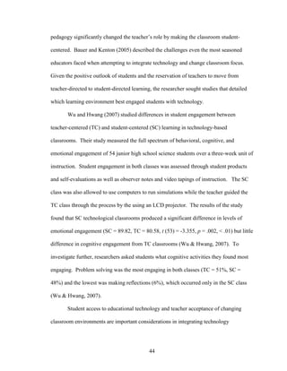 44
pedagogy significantly changed the teacher’s role by making the classroom student-
centered. Bauer and Kenton (2005) described the challenges even the most seasoned
educators faced when attempting to integrate technology and change classroom focus.
Given the positive outlook of students and the reservation of teachers to move from
teacher-directed to student-directed learning, the researcher sought studies that detailed
which learning environment best engaged students with technology.
Wu and Hwang (2007) studied differences in student engagement between
teacher-centered (TC) and student-centered (SC) learning in technology-based
classrooms. Their study measured the full spectrum of behavioral, cognitive, and
emotional engagement of 54 junior high school science students over a three-week unit of
instruction. Student engagement in both classes was assessed through student products
and self-evaluations as well as observer notes and video tapings of instruction. The SC
class was also allowed to use computers to run simulations while the teacher guided the
TC class through the process by the using an LCD projector. The results of the study
found that SC technological classrooms produced a significant difference in levels of
emotional engagement (SC = 89.82, TC = 80.58, t (53) = -3.355, p = .002, < .01) but little
difference in cognitive engagement from TC classrooms (Wu & Hwang, 2007). To
investigate further, researchers asked students what cognitive activities they found most
engaging. Problem solving was the most engaging in both classes (TC = 51%, SC =
48%) and the lowest was making reflections (6%), which occurred only in the SC class
(Wu & Hwang, 2007).
Student access to educational technology and teacher acceptance of changing
classroom environments are important considerations in integrating technology
 