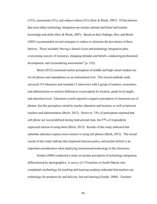 46
(13%), assessment (5%), and subject culture (2%) (Hew & Brush, 2007). Of the barriers
that most affect technology integration are teacher attitude and belief and teacher
knowledge and skills (Hew & Brush, 2007). Based on their findings, Hew and Brush
(2007) recommended several strategies to reduce or eliminate the prevalence of these
barriers. These included “having a shared vision and technology integration plan,
overcoming scarcity of resources, changing attitudes and beliefs, conducting professional
development, and reconsidering assessments” (p. 232).
Birch (2012) examined teacher perception of middle and high school student use
of cell phones and smartphones as an instructional tool. This mixed-methods study
surveyed 319 educators and included 13 interviews with a group of teachers, counselors,
and administrators to analyze differences in perception by location, grade level taught,
and education level. Educators overall reported a negative perception of classroom use of
phones, but this perception varied by teacher education and location, as well as between
teachers and administrators (Birch, 2012). However, 74% of participants reported that
cell phone use was prohibited during instructional time, but 57% of respondents
expressed interest in using them (Birch, 2012). Results of this study indicated that
suburban educators express more interest in using cell phones (Birch, 2012). The mixed
results of this study indicate that alignment between policy and teacher beliefs is an
important consideration when deploying instructional technology in the classroom.
Gorder (2008) conducted a study on teacher perception of technology integration
differentiated by demographics. A survey of 174 teachers in South Dakota who
completed a technology for teaching and learning academy indicated that teachers use
technology for productivity and delivery, but not learning (Gorder, 2008). Teachers
 