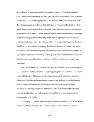 47
reported using technology most often for word processing (4.14), Internet searches
(3.68), and presentations (3.65), and least often for video conferencing (1.69), web-based
collaboration (1.64), and blogging/wikis (1.49) (Gorder, 2008). The survey went on to
show that demographics make very little difference in integration of technology. The
results found no significant difference by gender, age, teaching experience, content area,
or educational level (Gorder, 2008). The only significant difference found in technology
integration was by grade level taught by the teacher, as high school teachers reported
integrating technology most often (Gorder, 2008). To successfully integrate technology,
the efficacy of the teacher is paramount. Based on the findings of the study, the authors
recommend professional development, teacher collaboration, administrative support, and
ongoing development with advancing technologies (Gorder, 2008). For future research,
the author recommended qualitative interviews with best practitioners on technology
integration.
Gu, Zhu, and Guo (2013) conducted a study to determine the difference between
K-12 teacher and student perception of technology integration in four areas. The survey
examined technology differences in outcome expectancy, task-technology fit, social
affects, and individual preferences between teachers and students. Social influence is
more of a factor for students but the major difference between the two groups is
utilization and differing perceptions. The results of this study reinforced the different
perspectives of teachers and students as the primary barrier to technology use in the
classroom (Gu et al., 2103).
A study by Li (2007) echoed the digital disconnect described by Levin and Arafeh
(2002). Li (2007) conducted a mixed methods study to assess student and teacher
 