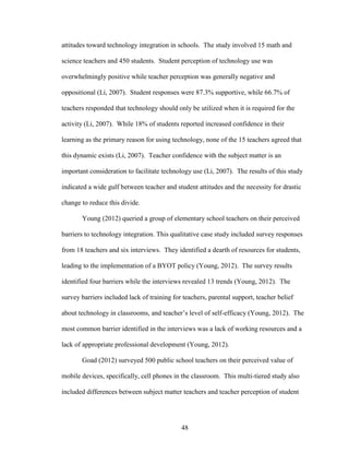 48
attitudes toward technology integration in schools. The study involved 15 math and
science teachers and 450 students. Student perception of technology use was
overwhelmingly positive while teacher perception was generally negative and
oppositional (Li, 2007). Student responses were 87.3% supportive, while 66.7% of
teachers responded that technology should only be utilized when it is required for the
activity (Li, 2007). While 18% of students reported increased confidence in their
learning as the primary reason for using technology, none of the 15 teachers agreed that
this dynamic exists (Li, 2007). Teacher confidence with the subject matter is an
important consideration to facilitate technology use (Li, 2007). The results of this study
indicated a wide gulf between teacher and student attitudes and the necessity for drastic
change to reduce this divide.
Young (2012) queried a group of elementary school teachers on their perceived
barriers to technology integration. This qualitative case study included survey responses
from 18 teachers and six interviews. They identified a dearth of resources for students,
leading to the implementation of a BYOT policy (Young, 2012). The survey results
identified four barriers while the interviews revealed 13 trends (Young, 2012). The
survey barriers included lack of training for teachers, parental support, teacher belief
about technology in classrooms, and teacher’s level of self-efficacy (Young, 2012). The
most common barrier identified in the interviews was a lack of working resources and a
lack of appropriate professional development (Young, 2012).
Goad (2012) surveyed 500 public school teachers on their perceived value of
mobile devices, specifically, cell phones in the classroom. This multi-tiered study also
included differences between subject matter teachers and teacher perception of student
 