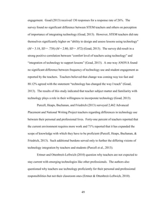 49
engagement. Goad (2013) received 130 responses for a response rate of 26%. The
survey found no significant difference between STEM teachers and others on perception
of importance of integrating technology (Goad, 2013). However, STEM teachers did rate
themselves significantly higher on “ability to design and assess lessons using technology”
(M = 3.18, SD = .738) (M = 2.80, SD = .872) (Goad, 2013). The survey did result in a
strong positive correlation between “comfort level of teachers using technology” and
“integration of technology to support lessons” (Goad, 2013). A one-way ANOVA found
no significant difference between frequency of technology use and student engagement as
reported by the teachers. Teachers believed that change was coming way too fast and
88.12% agreed with the statement “technology has changed the way I teach” (Goad,
2013). The results of this study indicated that teacher subject matter and familiarity with
technology plays a role in their willingness to incorporate technology (Goad, 2013).
Purcell, Heaps, Buchanan, and Friedrich (2013) surveyed 2,462 Advanced
Placement and National Writing Project teachers regarding differences in technology use
between their personal and professional lives. Forty-one percent of teachers reported that
the current environment requires more work and 71% reported that it has expanded the
scope of knowledge with which they have to be proficient (Purcell, Heaps, Buchanan, &
Friedrich, 2013). Such additional burdens served only to further the differing visions of
technology integration by teachers and students (Purcell et al., 2013).
Ertmer and Ottenbreit-Leftwich (2010) question why teachers are not expected to
stay current with emerging technologies like other professionals. The authors also
questioned why teachers use technology proficiently for their personal and professional
responsibilities but not their classroom ones (Ertmer & Ottenbreit-Leftwich, 2010).
 