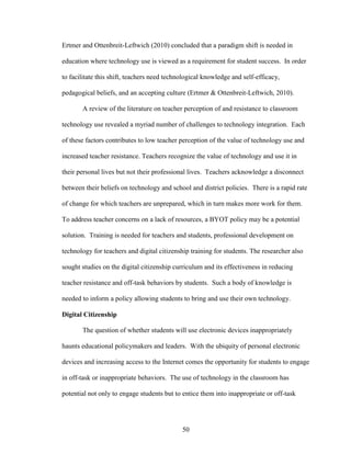 50
Ertmer and Ottenbreit-Leftwich (2010) concluded that a paradigm shift is needed in
education where technology use is viewed as a requirement for student success. In order
to facilitate this shift, teachers need technological knowledge and self-efficacy,
pedagogical beliefs, and an accepting culture (Ertmer & Ottenbreit-Leftwich, 2010).
A review of the literature on teacher perception of and resistance to classroom
technology use revealed a myriad number of challenges to technology integration. Each
of these factors contributes to low teacher perception of the value of technology use and
increased teacher resistance. Teachers recognize the value of technology and use it in
their personal lives but not their professional lives. Teachers acknowledge a disconnect
between their beliefs on technology and school and district policies. There is a rapid rate
of change for which teachers are unprepared, which in turn makes more work for them.
To address teacher concerns on a lack of resources, a BYOT policy may be a potential
solution. Training is needed for teachers and students, professional development on
technology for teachers and digital citizenship training for students. The researcher also
sought studies on the digital citizenship curriculum and its effectiveness in reducing
teacher resistance and off-task behaviors by students. Such a body of knowledge is
needed to inform a policy allowing students to bring and use their own technology.
Digital Citizenship
The question of whether students will use electronic devices inappropriately
haunts educational policymakers and leaders. With the ubiquity of personal electronic
devices and increasing access to the Internet comes the opportunity for students to engage
in off-task or inappropriate behaviors. The use of technology in the classroom has
potential not only to engage students but to entice them into inappropriate or off-task
 
