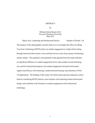 v
ABSTRACT
by
William Patrick Boyd, Ed.D.
Trevecca Nazarene University
May 2015
Major Area: Leadership and Professional Practice Number of Words: 118
The purpose of this ethnographic research study was to investigate the effect of a Bring
Your Own Technology (BYOT) policy on student engagement in a high school setting
through classroom observations, cross-sectional surveys, and a focus group of technology
teacher leaders. The qualitative and quantitative data gleaned from this study indicated
no significant difference in student engagement levels when student-owned technology
was used for instructional purposes, but student engagement increased with teacher
support and efficacy with technology, student-directed learning, and utilization of Web
2.0 applications. The findings of this study will inform future decision making by school
districts considering BYOT policies, assist teachers with technology-based instructional
design, and contribute to the literature on student engagement with instructional
technology.
 