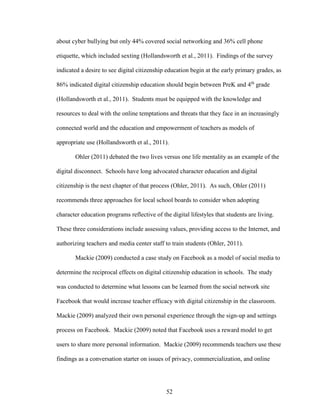52
about cyber bullying but only 44% covered social networking and 36% cell phone
etiquette, which included sexting (Hollandsworth et al., 2011). Findings of the survey
indicated a desire to see digital citizenship education begin at the early primary grades, as
86% indicated digital citizenship education should begin between PreK and 4th
grade
(Hollandsworth et al., 2011). Students must be equipped with the knowledge and
resources to deal with the online temptations and threats that they face in an increasingly
connected world and the education and empowerment of teachers as models of
appropriate use (Hollandsworth et al., 2011).
Ohler (2011) debated the two lives versus one life mentality as an example of the
digital disconnect. Schools have long advocated character education and digital
citizenship is the next chapter of that process (Ohler, 2011). As such, Ohler (2011)
recommends three approaches for local school boards to consider when adopting
character education programs reflective of the digital lifestyles that students are living.
These three considerations include assessing values, providing access to the Internet, and
authorizing teachers and media center staff to train students (Ohler, 2011).
Mackie (2009) conducted a case study on Facebook as a model of social media to
determine the reciprocal effects on digital citizenship education in schools. The study
was conducted to determine what lessons can be learned from the social network site
Facebook that would increase teacher efficacy with digital citizenship in the classroom.
Mackie (2009) analyzed their own personal experience through the sign-up and settings
process on Facebook. Mackie (2009) noted that Facebook uses a reward model to get
users to share more personal information. Mackie (2009) recommends teachers use these
findings as a conversation starter on issues of privacy, commercialization, and online
 