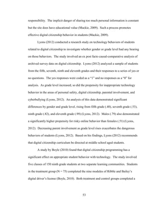 53
responsibility. The implicit danger of sharing too much personal information is constant
but the site does have educational value (Mackie, 2009). Such a process promotes
effective digital citizenship behavior in students (Mackie, 2009).
Lyons (2012) conducted a research study on technology behaviors of students
related to digital citizenship to investigate whether gender or grade level had any bearing
on those behaviors. The study involved an ex post facto causal-comparative analysis of
archived survey data on digital citizenship. Lyons (2012) analyzed a sample of students
from the fifth, seventh, ninth and eleventh grades and their responses to a series of yes or
no questions. The yes responses were coded as a “1” and no responses as a “0” for
analysis. As grade level increased, so did the propensity for inappropriate technology
behavior in the areas of personal safety, digital citizenship, parental involvement, and
cyberbullying (Lyons, 2012). An analysis of this data demonstrated significant
differences by gender and grade level, rising from fifth grade (.40), seventh grade (.53),
ninth grade (.82), and eleventh grade (.99) (Lyons, 2012). Males (.79) also demonstrated
a significantly higher propensity for risky online behavior than females (.51) (Lyons,
2012). Decreasing parent involvement as grade level rises exacerbates the dangerous
behaviors of students (Lyons, 2012). Based on his findings, Lyons (2012) recommends
that digital citizenship curriculum be directed at middle school aged students.
A study by Boyle (2010) found that digital citizenship programming has a
significant effect on appropriate student behavior with technology. The study involved
five classes of 150 ninth grade students at two separate learning communities. Students
in the treatment group (N = 75) completed the nine modules of Ribble and Bailey’s
digital driver’s license (Boyle, 2010). Both treatment and control groups completed a
 