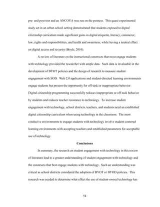 54
pre- and post-test and an ANCOVA was run on the posttest. This quasi-experimental
study set in an urban school setting demonstrated that students exposed to digital
citizenship curriculum made significant gains in digital etiquette, literacy, commerce,
law, rights and responsibilities, and health and awareness, while having a neutral effect
on digital access and security (Boyle, 2010).
A review of literature on the instructional constructs that most engage students
with technology provided the researcher with ample data. Such data is invaluable in the
development of BYOT policies and the design of research to measure student
engagement with SOD. Web 2.0 applications and student-directed learning environments
engage students but present the opportunity for off-task or inappropriate behavior.
Digital citizenship programming successfully reduces inappropriate or off-task behavior
by students and reduces teacher resistance to technology. To increase student
engagement with technology, school districts, teachers, and students need an established
digital citizenship curriculum when using technology in the classroom. The most
conducive environments to engage students with technology involve student-centered
learning environments with accepting teachers and established parameters for acceptable
use of technology.
Conclusions
In summary, the research on student engagement with technology in this review
of literature lead to a greater understanding of student engagement with technology and
the constructs that best engage students with technology. Such an understanding was
critical as school districts considered the adoption of BYOT or BYOD policies. This
research was needed to determine what effect the use of student-owned technology has
 