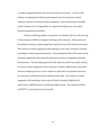 55
on student engagement both in class and in the school environment. A review of the
literature on technology introduction and integration into the classroom revealed
numerous obstacles in increasing student engagement. Discovered obstacles included
teacher resistance, fear of inappropriate use, digital citizenship issues, and teacher-
directed educational environments.
A policy of allowing students to bring their own electronic devices is the next step
in the continuum of efforts to integrate technology in the classroom. Such a policy has
the potential to increase student engagement at greater levels in the learning environment.
The research on student engagement with technology in this study will lead to increased
knowledge of viable instructional practices. The anticipated benefits of this study include
increased engagement in the classroom and greater awareness of engaging technology-
based practices. The knowledge gained from this study may benefit any teacher seeking
to increase student engagement in their classroom. Teachers, administrators, and school
districts considering policies to allow students to utilize their own electronic devices in
the classroom would benefit from the findings of this study. The research on student
engagement with technology in this study will lead to increased insight into the
effectiveness of BYOT policies in promoting student success. The rising tide of SOD
and BYOT is a movement not soon to recede.
 